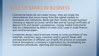 • Commercial banks do not create money--they are simply the
intermediaries that move money from the capital markets to
businesses and institutions. Banks get their money through business
checking or deposit accounts, service fees and by issuing certificates of
deposit (CD) and banker's acceptances--money market instruments
that are collateralized by letters of credit (LOC) used in trade finance--
and commercial paper.
• Companies always need to borrow money to cover purchases of raw
materials, machinery parts, inventory and/or payroll. Banks with
overseas branches or affiliates can simplify the process of corporate
finance throughout a company's organization by consolidating the
transaction procedures, reporting and record keeping.
ROLE OF BANKS IN BUSINESS
 