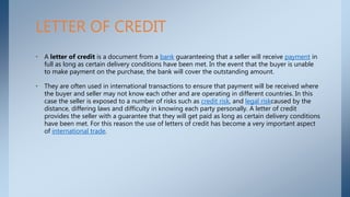 • A letter of credit is a document from a bank guaranteeing that a seller will receive payment in
full as long as certain delivery conditions have been met. In the event that the buyer is unable
to make payment on the purchase, the bank will cover the outstanding amount.
• They are often used in international transactions to ensure that payment will be received where
the buyer and seller may not know each other and are operating in different countries. In this
case the seller is exposed to a number of risks such as credit risk, and legal riskcaused by the
distance, differing laws and difficulty in knowing each party personally. A letter of credit
provides the seller with a guarantee that they will get paid as long as certain delivery conditions
have been met. For this reason the use of letters of credit has become a very important aspect
of international trade.
LETTER OF CREDIT
 