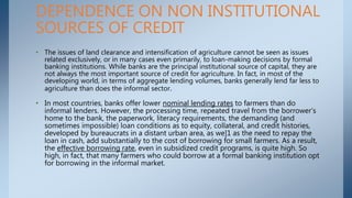 • The issues of land clearance and intensification of agriculture cannot be seen as issues
related exclusively, or in many cases even primarily, to loan-making decisions by formal
banking institutions. While banks are the principal institutional source of capital, they are
not always the most important source of credit for agriculture. In fact, in most of the
developing world, in terms of aggregate lending volumes, banks generally lend far less to
agriculture than does the informal sector.
• In most countries, banks offer lower nominal lending rates to farmers than do
informal lenders. However, the processing time, repeated travel from the borrower's
home to the bank, the paperwork, literacy requirements, the demanding (and
sometimes impossible) loan conditions as to equity, collateral, and credit histories,
developed by bureaucrats in a distant urban area, as we]1 as the need to repay the
loan in cash, add substantially to the cost of borrowing for small farmers. As a result,
the effective borrowing rate, even in subsidized credit programs, is quite high. So
high, in fact, that many farmers who could borrow at a formal banking institution opt
for borrowing in the informal market.
DEPENDENCE ON NON INSTITUTIONAL
SOURCES OF CREDIT
 