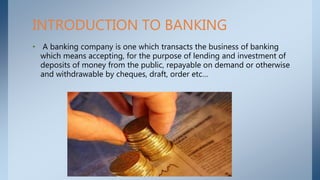 • A banking company is one which transacts the business of banking
which means accepting, for the purpose of lending and investment of
deposits of money from the public, repayable on demand or otherwise
and withdrawable by cheques, draft, order etc…
INTRODUCTION TO BANKING
 