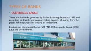 TYPES OF BANKS
• COMMERCIAL BANKS:-
These are the banks governed by Indian Bank regulation Act 1949 and
according to it banking means accepting deposits of money from the
public for the purpose of lending or investment.
Examples of commercial banks- SBI, PNB, IOB are public banks, HDFC,
ICICI, are private banks.
 