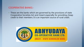 COOPERATIVE BANKS:-
• These are the banks which are governed by the provisions of state
Cooperative Societies Act and meant especially for providing cheap
credit to their members. It is an important source of rural credit.
 