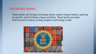 SPECIALISED BANKS:-
• These banks are foreign exchange banks, export-import banks, catering
to specific need of these unique activities. These banks provides
financial aid to heavy turnkey projects and foreign trade.
 
