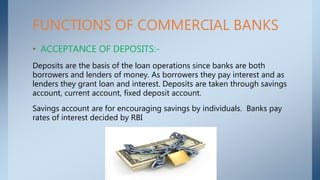FUNCTIONS OF COMMERCIAL BANKS
• ACCEPTANCE OF DEPOSITS:-
Deposits are the basis of the loan operations since banks are both
borrowers and lenders of money. As borrowers they pay interest and as
lenders they grant loan and interest. Deposits are taken through savings
account, current account, fixed deposit account.
Savings account are for encouraging savings by individuals. Banks pay
rates of interest decided by RBI
 