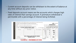 • Current account deposits can be withdrawn to the extent of balance at
any time without any prior notice.
• Fixed deposits account means are the accounts which charges high
rates of interest than savings account. A premature withdrawal is
permissible with a percentage of interest being forfeited.
 