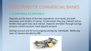 FUNCTIONS OF COMMERCIAL BANKS
• ACCEPTANCE OF DEPOSITS:-
Deposits are the basis of the loan operations since banks are bot...