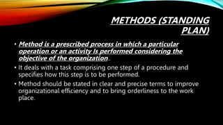 METHODS (STANDING
PLAN)
• Method is a prescribed process in which a particular
operation or an activity Is performed considering the
objective of the organization..
• It deals with a task comprising one step of a procedure and
specifies how this step is to be performed.
• Method should be stated in clear and precise terms to improve
organizational efficiency and to bring orderliness to the work
place.
 
