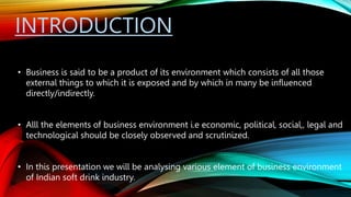 INTRODUCTION
• Business is said to be a product of its environment which consists of all those
external things to which it is exposed and by which in many be influenced
directly/indirectly.
• Alll the elements of business environment i.e economic, political, social,, legal and
technological should be closely observed and scrutinized.
• In this presentation we will be analysing various element of business environment
of Indian soft drink industry.
 