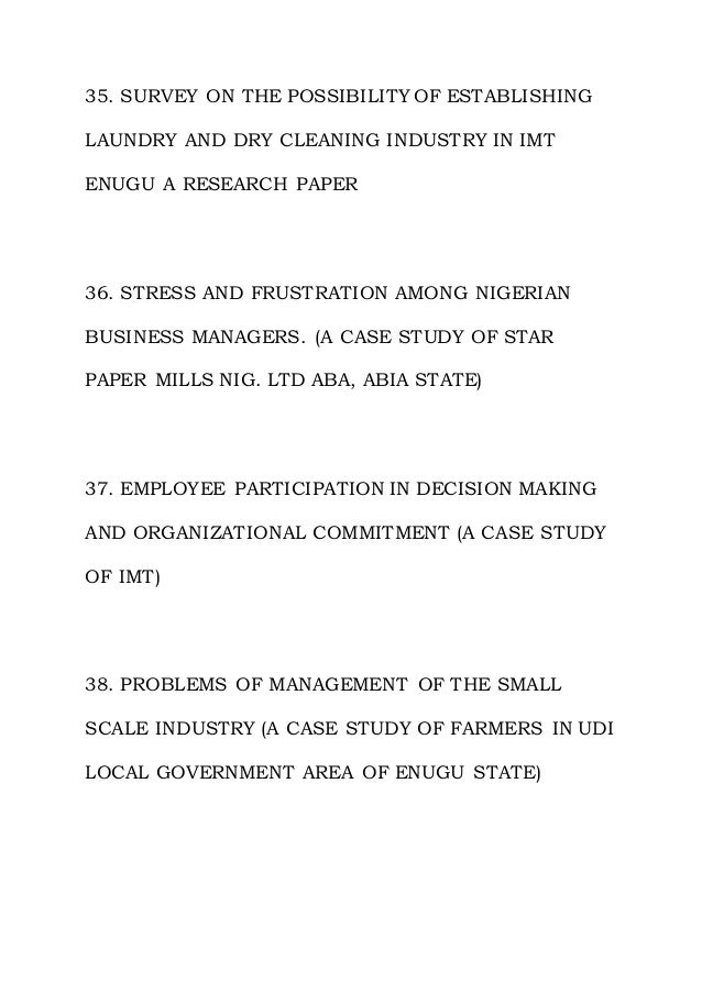 35. SURVEY ON THE POSSIBILITY OF ESTABLISHING
LAUNDRY AND DRY CLEANING INDUSTRY IN IMT
ENUGU A RESEARCH PAPER
36. STRESS AND FRUSTRATION AMONG NIGERIAN
BUSINESS MANAGERS. (A CASE STUDY OF STAR
PAPER MILLS NIG. LTD ABA, ABIA STATE)
37. EMPLOYEE PARTICIPATION IN DECISION MAKING
AND ORGANIZATIONAL COMMITMENT (A CASE STUDY
OF IMT)
38. PROBLEMS OF MANAGEMENT OF THE SMALL
SCALE INDUSTRY (A CASE STUDY OF FARMERS IN UDI
LOCAL GOVERNMENT AREA OF ENUGU STATE)
 