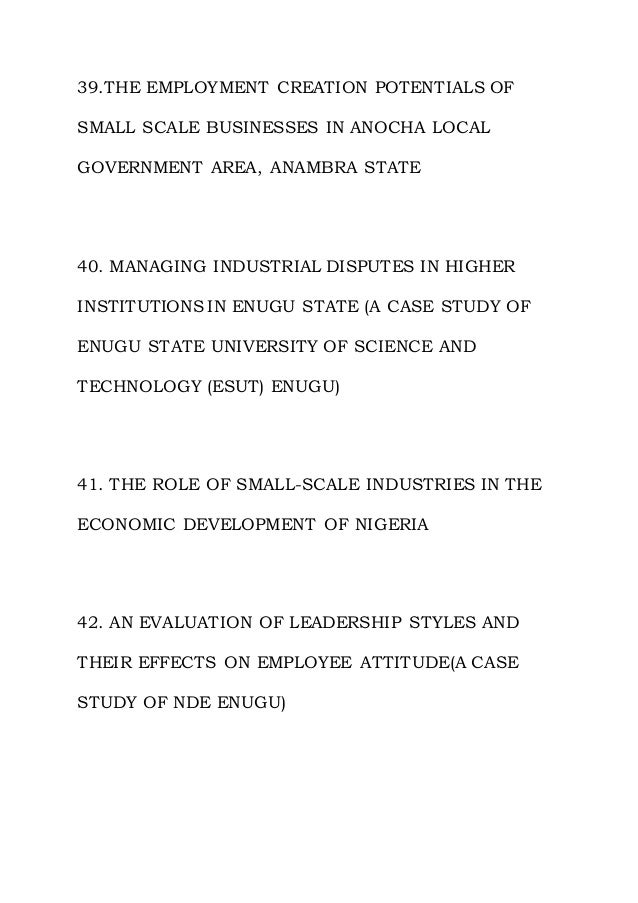 39.THE EMPLOYMENT CREATION POTENTIALS OF
SMALL SCALE BUSINESSES IN ANOCHA LOCAL
GOVERNMENT AREA, ANAMBRA STATE
40. MANAGING INDUSTRIAL DISPUTES IN HIGHER
INSTITUTIONS IN ENUGU STATE (A CASE STUDY OF
ENUGU STATE UNIVERSITY OF SCIENCE AND
TECHNOLOGY (ESUT) ENUGU)
41. THE ROLE OF SMALL-SCALE INDUSTRIES IN THE
ECONOMIC DEVELOPMENT OF NIGERIA
42. AN EVALUATION OF LEADERSHIP STYLES AND
THEIR EFFECTS ON EMPLOYEE ATTITUDE(A CASE
STUDY OF NDE ENUGU)
 
