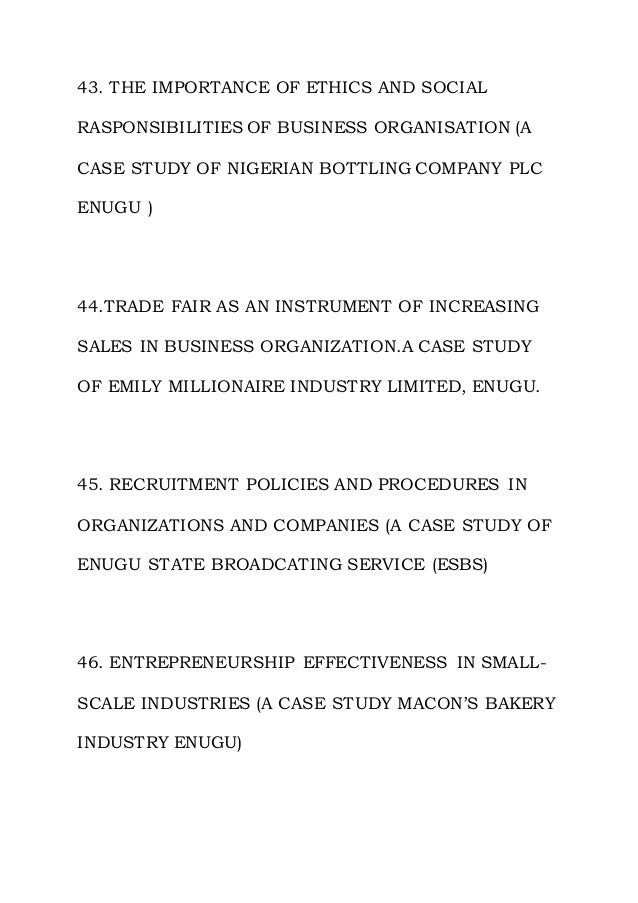 43. THE IMPORTANCE OF ETHICS AND SOCIAL
RASPONSIBILITIES OF BUSINESS ORGANISATION (A
CASE STUDY OF NIGERIAN BOTTLING COMPANY PLC
ENUGU )
44.TRADE FAIR AS AN INSTRUMENT OF INCREASING
SALES IN BUSINESS ORGANIZATION.A CASE STUDY
OF EMILY MILLIONAIRE INDUSTRY LIMITED, ENUGU.
45. RECRUITMENT POLICIES AND PROCEDURES IN
ORGANIZATIONS AND COMPANIES (A CASE STUDY OF
ENUGU STATE BROADCATING SERVICE (ESBS)
46. ENTREPRENEURSHIP EFFECTIVENESS IN SMALL-
SCALE INDUSTRIES (A CASE STUDY MACON’S BAKERY
INDUSTRY ENUGU)
 