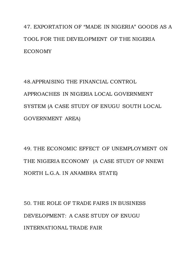 47. EXPORTATION OF “MADE IN NIGERIA” GOODS AS A
TOOL FOR THE DEVELOPMENT OF THE NIGERIA
ECONOMY
48.APPRAISING THE FINANCIAL CONTROL
APPROACHES IN NIGERIA LOCAL GOVERNMENT
SYSTEM (A CASE STUDY OF ENUGU SOUTH LOCAL
GOVERNMENT AREA)
49. THE ECONOMIC EFFECT OF UNEMPLOYMENT ON
THE NIGERIA ECONOMY (A CASE STUDY OF NNEWI
NORTH L.G.A. IN ANAMBRA STATE)
50. THE ROLE OF TRADE FAIRS IN BUSINESS
DEVELOPMENT: A CASE STUDY OF ENUGU
INTERNATIONAL TRADE FAIR
 