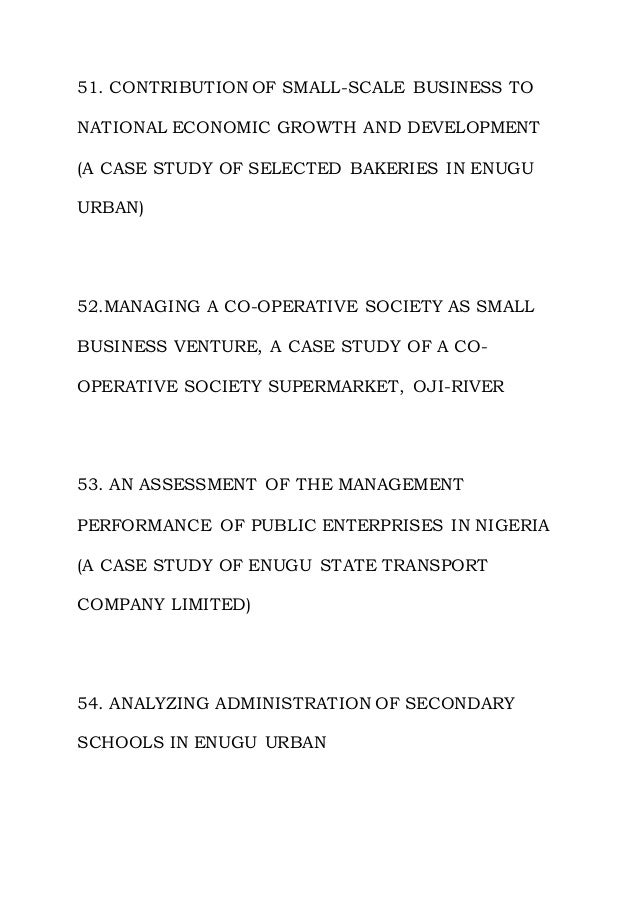 51. CONTRIBUTION OF SMALL-SCALE BUSINESS TO
NATIONAL ECONOMIC GROWTH AND DEVELOPMENT
(A CASE STUDY OF SELECTED BAKERIES IN ENUGU
URBAN)
52.MANAGING A CO-OPERATIVE SOCIETY AS SMALL
BUSINESS VENTURE, A CASE STUDY OF A CO-
OPERATIVE SOCIETY SUPERMARKET, OJI-RIVER
53. AN ASSESSMENT OF THE MANAGEMENT
PERFORMANCE OF PUBLIC ENTERPRISES IN NIGERIA
(A CASE STUDY OF ENUGU STATE TRANSPORT
COMPANY LIMITED)
54. ANALYZING ADMINISTRATION OF SECONDARY
SCHOOLS IN ENUGU URBAN
 