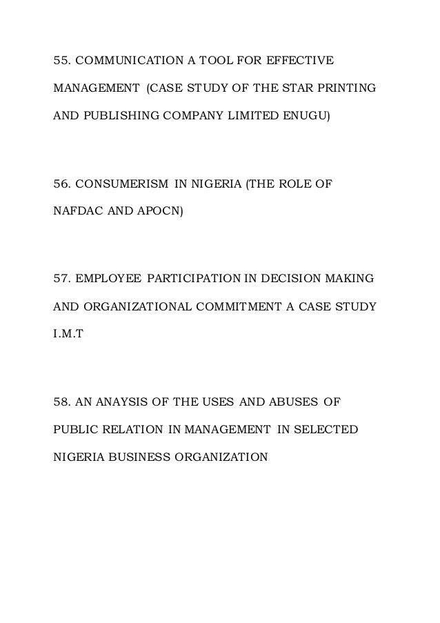 55. COMMUNICATION A TOOL FOR EFFECTIVE
MANAGEMENT (CASE STUDY OF THE STAR PRINTING
AND PUBLISHING COMPANY LIMITED ENUGU)
56. CONSUMERISM IN NIGERIA (THE ROLE OF
NAFDAC AND APOCN)
57. EMPLOYEE PARTICIPATION IN DECISION MAKING
AND ORGANIZATIONAL COMMITMENT A CASE STUDY
I.M.T
58. AN ANAYSIS OF THE USES AND ABUSES OF
PUBLIC RELATION IN MANAGEMENT IN SELECTED
NIGERIA BUSINESS ORGANIZATION
 