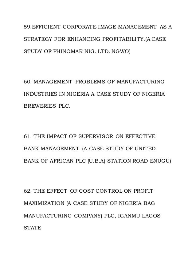 59.EFFICIENT CORPORATE IMAGE MANAGEMENT AS A
STRATEGY FOR ENHANCING PROFITABILITY.(A CASE
STUDY OF PHINOMAR NIG. LTD. NGWO)
60. MANAGEMENT PROBLEMS OF MANUFACTURING
INDUSTRIES IN NIGERIA A CASE STUDY OF NIGERIA
BREWERIES PLC.
61. THE IMPACT OF SUPERVISOR ON EFFECTIVE
BANK MANAGEMENT (A CASE STUDY OF UNITED
BANK OF AFRICAN PLC (U.B.A) STATION ROAD ENUGU)
62. THE EFFECT OF COST CONTROL ON PROFIT
MAXIMIZATION (A CASE STUDY OF NIGERIA BAG
MANUFACTURING COMPANY) PLC, IGANMU LAGOS
STATE
 