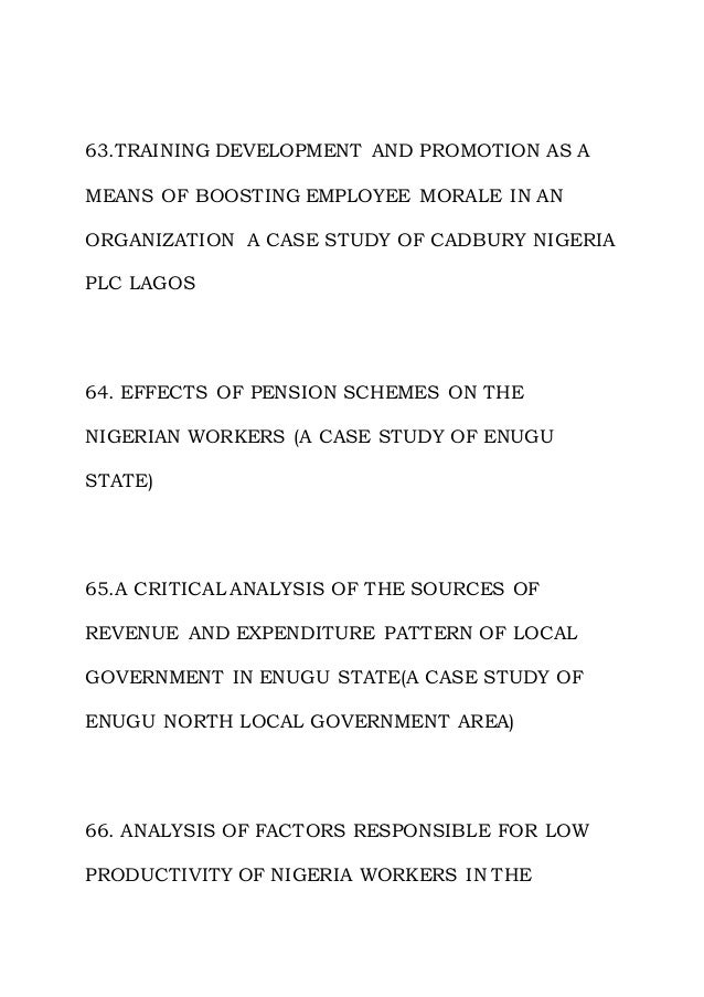 63.TRAINING DEVELOPMENT AND PROMOTION AS A
MEANS OF BOOSTING EMPLOYEE MORALE IN AN
ORGANIZATION A CASE STUDY OF CADBURY NIGERIA
PLC LAGOS
64. EFFECTS OF PENSION SCHEMES ON THE
NIGERIAN WORKERS (A CASE STUDY OF ENUGU
STATE)
65.A CRITICAL ANALYSIS OF THE SOURCES OF
REVENUE AND EXPENDITURE PATTERN OF LOCAL
GOVERNMENT IN ENUGU STATE(A CASE STUDY OF
ENUGU NORTH LOCAL GOVERNMENT AREA)
66. ANALYSIS OF FACTORS RESPONSIBLE FOR LOW
PRODUCTIVITY OF NIGERIA WORKERS IN THE
 