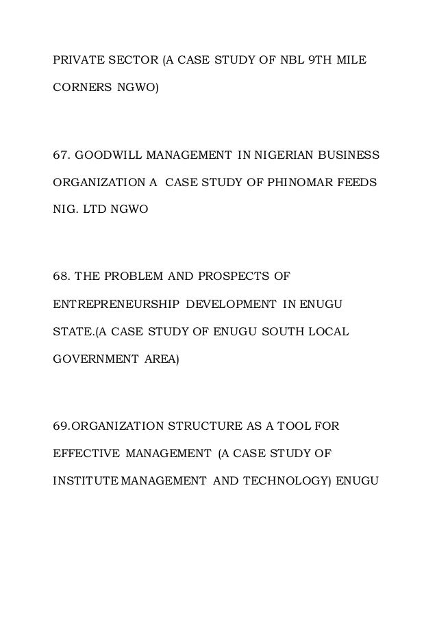 PRIVATE SECTOR (A CASE STUDY OF NBL 9TH MILE
CORNERS NGWO)
67. GOODWILL MANAGEMENT IN NIGERIAN BUSINESS
ORGANIZATION A CASE STUDY OF PHINOMAR FEEDS
NIG. LTD NGWO
68. THE PROBLEM AND PROSPECTS OF
ENTREPRENEURSHIP DEVELOPMENT IN ENUGU
STATE.(A CASE STUDY OF ENUGU SOUTH LOCAL
GOVERNMENT AREA)
69.ORGANIZATION STRUCTURE AS A TOOL FOR
EFFECTIVE MANAGEMENT (A CASE STUDY OF
INSTITUTE MANAGEMENT AND TECHNOLOGY) ENUGU
 