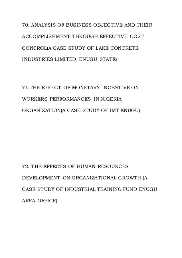 70. ANALYSIS OF BUSINESS OBJECTIVE AND THEIR
ACCOMPLISHMENT THROUGH EFFECTIVE COST
CONTROL(A CASE STUDY OF LAKE CONCRETE
INDUSTRIES LIMITED, ENUGU STATE)
71.THE EFFECT OF MONETARY INCENTIVE ON
WORKERS PERFORMANCES IN NIGERIA
ORGANIZATION(A CASE STUDY OF IMT ENUGU)
72. THE EFFECTS OF HUMAN RESOURCES
DEVELOPMENT ON ORGANIZATIONAL GROWTH (A
CASE STUDY OF INDUSTRIAL TRAINING FUND ENUGU
AREA OFFICE)
 