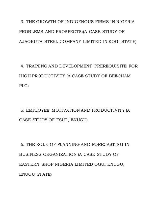 3. THE GROWTH OF INDIGENOUS FIRMS IN NIGERIA
PROBLEMS AND PROSPECTS:(A CASE STUDY OF
AJAOKUTA STEEL COMPANY LIMITED IN KOGI STATE)
4. TRAINING AND DEVELOPMENT PREREQUISITE FOR
HIGH PRODUCTIVITY (A CASE STUDY OF BEECHAM
PLC)
5. EMPLOYEE MOTIVATION AND PRODUCTIVITY (A
CASE STUDY OF ESUT, ENUGU)
6. THE ROLE OF PLANNING AND FORECASTING IN
BUSINESS ORGANIZATION (A CASE STUDY OF
EASTERN SHOP NIGERIA LIMITED OGUI ENUGU,
ENUGU STATE)
 