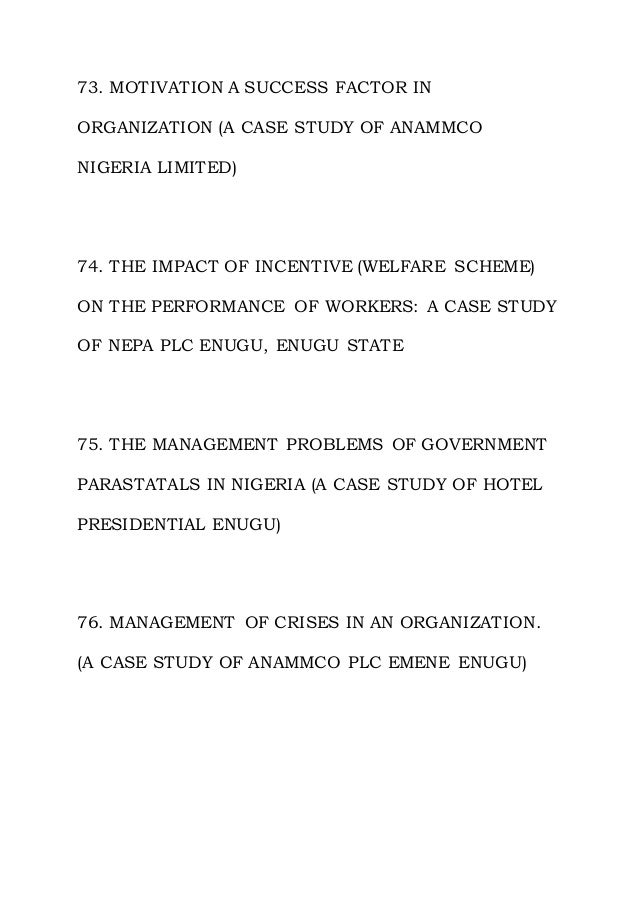 73. MOTIVATION A SUCCESS FACTOR IN
ORGANIZATION (A CASE STUDY OF ANAMMCO
NIGERIA LIMITED)
74. THE IMPACT OF INCENTIVE (WELFARE SCHEME)
ON THE PERFORMANCE OF WORKERS: A CASE STUDY
OF NEPA PLC ENUGU, ENUGU STATE
75. THE MANAGEMENT PROBLEMS OF GOVERNMENT
PARASTATALS IN NIGERIA (A CASE STUDY OF HOTEL
PRESIDENTIAL ENUGU)
76. MANAGEMENT OF CRISES IN AN ORGANIZATION.
(A CASE STUDY OF ANAMMCO PLC EMENE ENUGU)
 