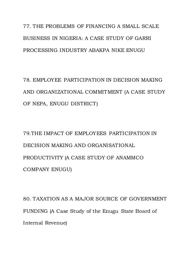 77. THE PROBLEMS OF FINANCING A SMALL SCALE
BUSINESS IN NIGERIA: A CASE STUDY OF GARRI
PROCESSING INDUSTRY ABAKPA NIKE ENUGU
78. EMPLOYEE PARTICIPATION IN DECISION MAKING
AND ORGANIZATIONAL COMMITMENT (A CASE STUDY
OF NEPA, ENUGU DISTRICT)
79.THE IMPACT OF EMPLOYEES PARTICIPATION IN
DECISION MAKING AND ORGANISATIONAL
PRODUCTIVITY (A CASE STUDY OF ANAMMCO
COMPANY ENUGU)
80. TAXATION AS A MAJOR SOURCE OF GOVERNMENT
FUNDING (A Case Study of the Enugu State Board of
Internal Revenue)
 