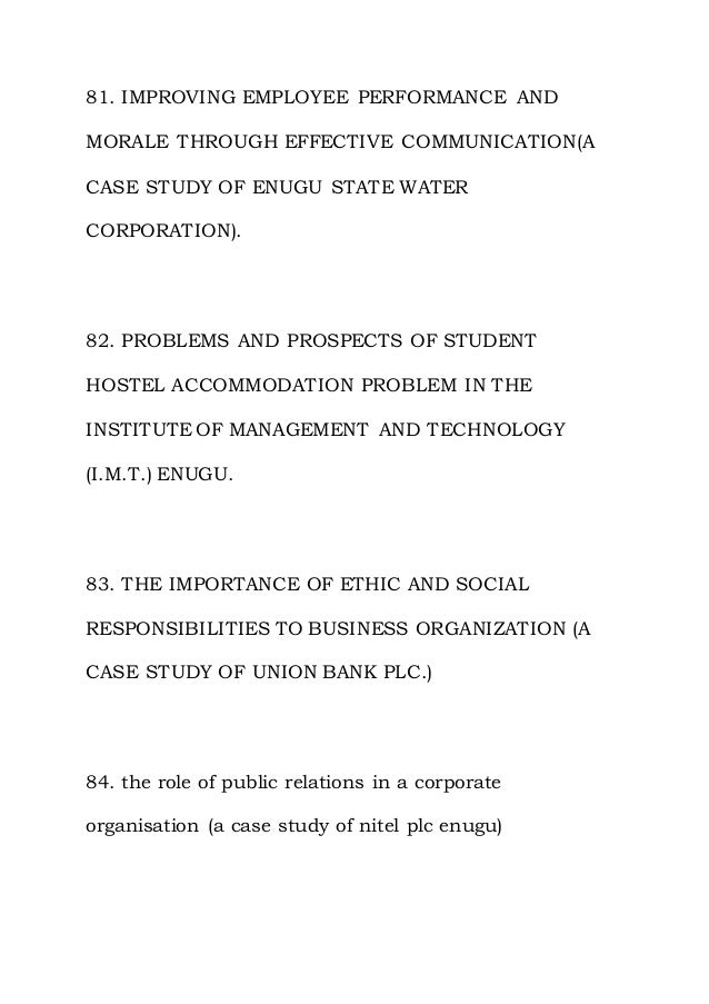 81. IMPROVING EMPLOYEE PERFORMANCE AND
MORALE THROUGH EFFECTIVE COMMUNICATION(A
CASE STUDY OF ENUGU STATE WATER
CORPORATION).
82. PROBLEMS AND PROSPECTS OF STUDENT
HOSTEL ACCOMMODATION PROBLEM IN THE
INSTITUTE OF MANAGEMENT AND TECHNOLOGY
(I.M.T.) ENUGU.
83. THE IMPORTANCE OF ETHIC AND SOCIAL
RESPONSIBILITIES TO BUSINESS ORGANIZATION (A
CASE STUDY OF UNION BANK PLC.)
84. the role of public relations in a corporate
organisation (a case study of nitel plc enugu)
 