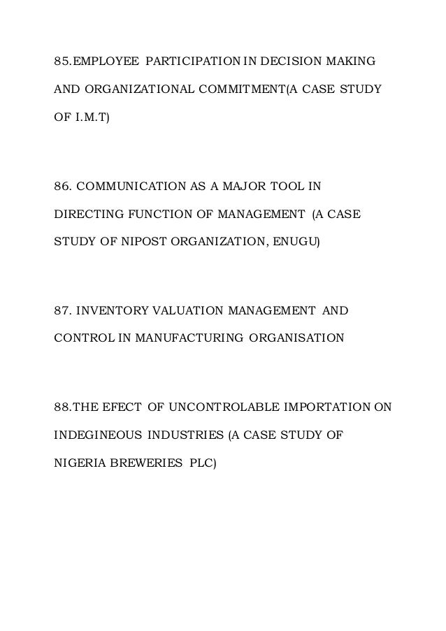 85.EMPLOYEE PARTICIPATION IN DECISION MAKING
AND ORGANIZATIONAL COMMITMENT(A CASE STUDY
OF I.M.T)
86. COMMUNICATION AS A MAJOR TOOL IN
DIRECTING FUNCTION OF MANAGEMENT (A CASE
STUDY OF NIPOST ORGANIZATION, ENUGU)
87. INVENTORY VALUATION MANAGEMENT AND
CONTROL IN MANUFACTURING ORGANISATION
88.THE EFECT OF UNCONTROLABLE IMPORTATION ON
INDEGINEOUS INDUSTRIES (A CASE STUDY OF
NIGERIA BREWERIES PLC)
 