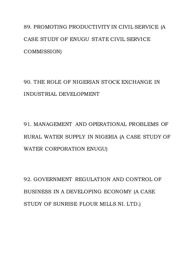 89. PROMOTING PRODUCTIVITY IN CIVIL SERVICE (A
CASE STUDY OF ENUGU STATE CIVIL SERVICE
COMMISSION)
90. THE ROLE OF NIGERIAN STOCK EXCHANGE IN
INDUSTRIAL DEVELOPMENT
91. MANAGEMENT AND OPERATIONAL PROBLEMS OF
RURAL WATER SUPPLY IN NIGERIA (A CASE STUDY OF
WATER CORPORATION ENUGU)
92. GOVERNMENT REGULATION AND CONTROL OF
BUSINESS IN A DEVELOPING ECONOMY (A CASE
STUDY OF SUNRISE FLOUR MILLS NI. LTD.)
 