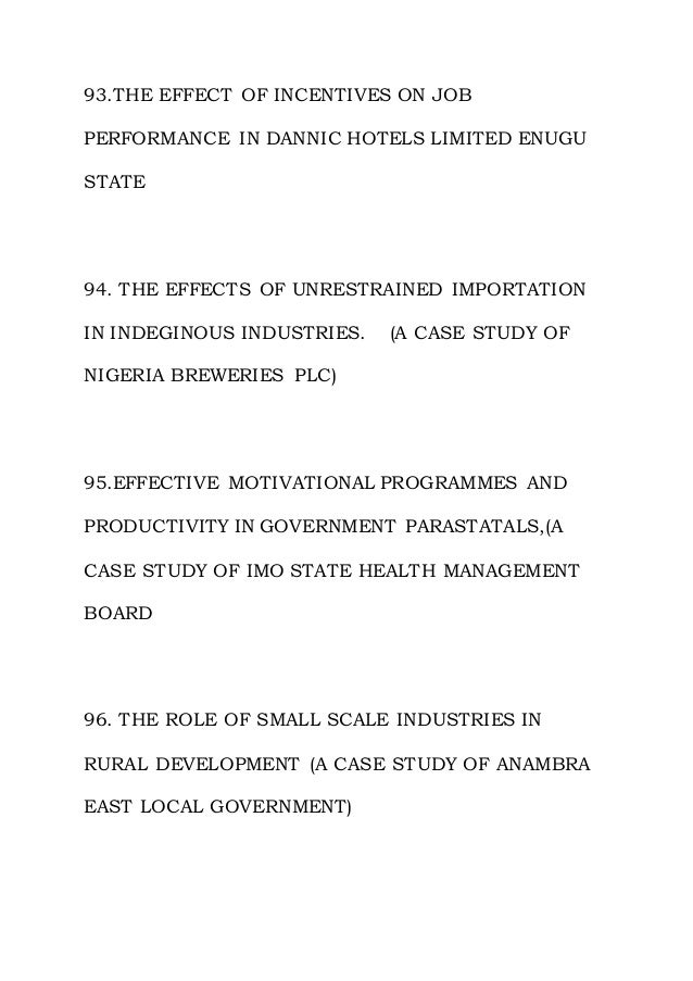 93.THE EFFECT OF INCENTIVES ON JOB
PERFORMANCE IN DANNIC HOTELS LIMITED ENUGU
STATE
94. THE EFFECTS OF UNRESTRAINED IMPORTATION
IN INDEGINOUS INDUSTRIES. (A CASE STUDY OF
NIGERIA BREWERIES PLC)
95.EFFECTIVE MOTIVATIONAL PROGRAMMES AND
PRODUCTIVITY IN GOVERNMENT PARASTATALS,(A
CASE STUDY OF IMO STATE HEALTH MANAGEMENT
BOARD
96. THE ROLE OF SMALL SCALE INDUSTRIES IN
RURAL DEVELOPMENT (A CASE STUDY OF ANAMBRA
EAST LOCAL GOVERNMENT)
 