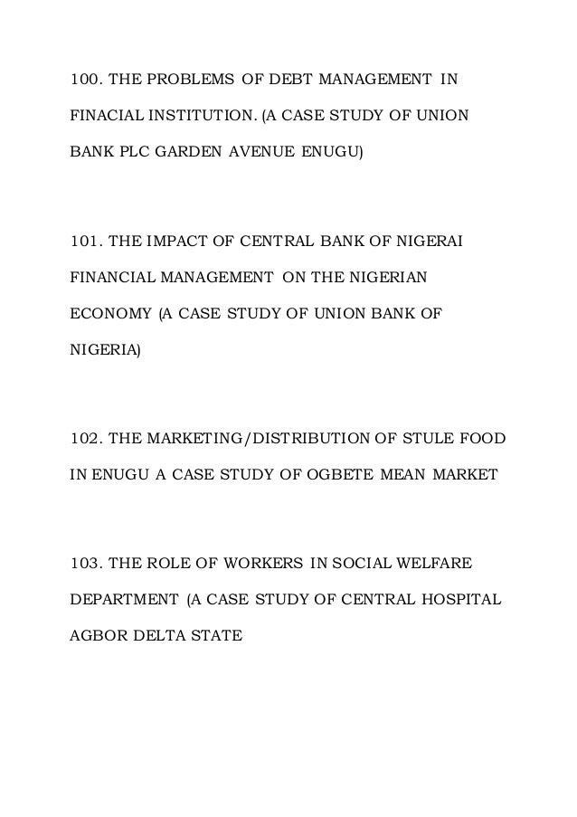 100. THE PROBLEMS OF DEBT MANAGEMENT IN
FINACIAL INSTITUTION. (A CASE STUDY OF UNION
BANK PLC GARDEN AVENUE ENUGU)
101. THE IMPACT OF CENTRAL BANK OF NIGERAI
FINANCIAL MANAGEMENT ON THE NIGERIAN
ECONOMY (A CASE STUDY OF UNION BANK OF
NIGERIA)
102. THE MARKETING/DISTRIBUTION OF STULE FOOD
IN ENUGU A CASE STUDY OF OGBETE MEAN MARKET
103. THE ROLE OF WORKERS IN SOCIAL WELFARE
DEPARTMENT (A CASE STUDY OF CENTRAL HOSPITAL
AGBOR DELTA STATE
 