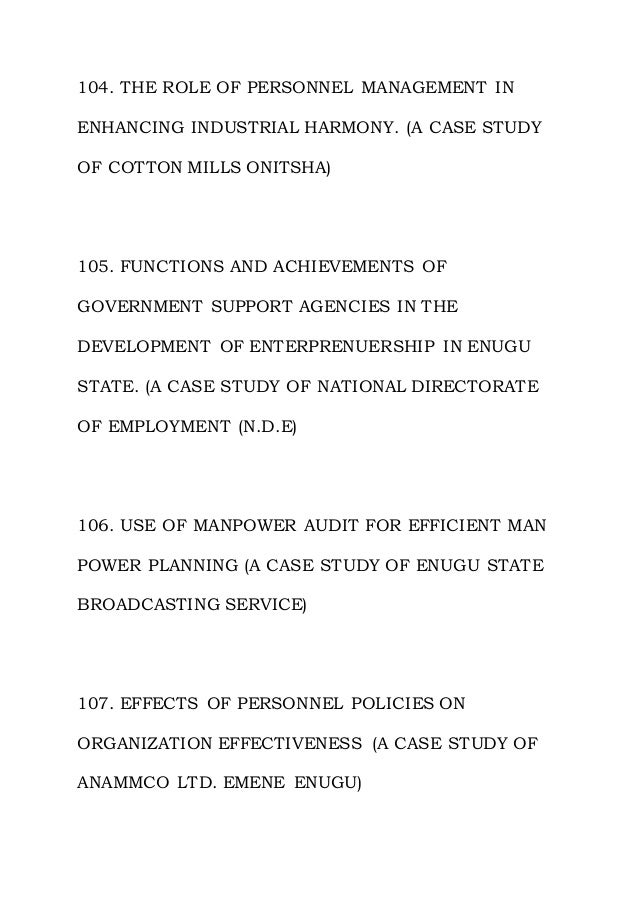 104. THE ROLE OF PERSONNEL MANAGEMENT IN
ENHANCING INDUSTRIAL HARMONY. (A CASE STUDY
OF COTTON MILLS ONITSHA)
105. FUNCTIONS AND ACHIEVEMENTS OF
GOVERNMENT SUPPORT AGENCIES IN THE
DEVELOPMENT OF ENTERPRENUERSHIP IN ENUGU
STATE. (A CASE STUDY OF NATIONAL DIRECTORATE
OF EMPLOYMENT (N.D.E)
106. USE OF MANPOWER AUDIT FOR EFFICIENT MAN
POWER PLANNING (A CASE STUDY OF ENUGU STATE
BROADCASTING SERVICE)
107. EFFECTS OF PERSONNEL POLICIES ON
ORGANIZATION EFFECTIVENESS (A CASE STUDY OF
ANAMMCO LTD. EMENE ENUGU)
 