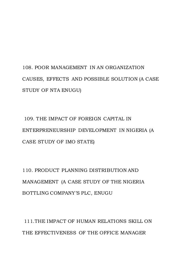 108. POOR MANAGEMENT IN AN ORGANIZATION
CAUSES, EFFECTS AND POSSIBLE SOLUTION (A CASE
STUDY OF NTA ENUGU)
109. THE IMPACT OF FOREIGN CAPITAL IN
ENTERPRENEURSHIP DEVELOPMENT IN NIGERIA (A
CASE STUDY OF IMO STATE)
110. PRODUCT PLANNING DISTRIBUTION AND
MANAGEMENT (A CASE STUDY OF THE NIGERIA
BOTTLING COMPANY’S PLC, ENUGU
111.THE IMPACT OF HUMAN RELATIONS SKILL ON
THE EFFECTIVENESS OF THE OFFICE MANAGER
 