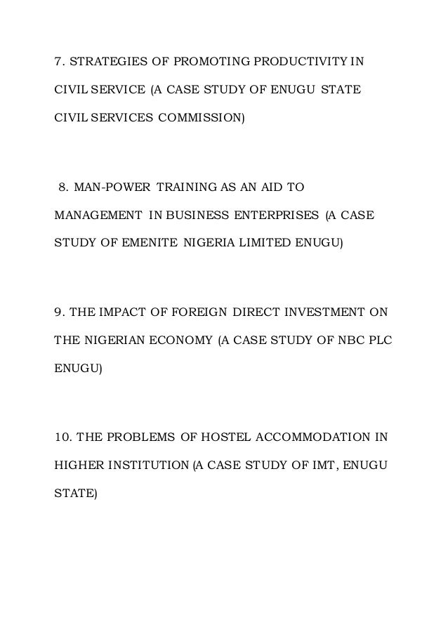 7. STRATEGIES OF PROMOTING PRODUCTIVITY IN
CIVIL SERVICE (A CASE STUDY OF ENUGU STATE
CIVIL SERVICES COMMISSION)
8. MAN-POWER TRAINING AS AN AID TO
MANAGEMENT IN BUSINESS ENTERPRISES (A CASE
STUDY OF EMENITE NIGERIA LIMITED ENUGU)
9. THE IMPACT OF FOREIGN DIRECT INVESTMENT ON
THE NIGERIAN ECONOMY (A CASE STUDY OF NBC PLC
ENUGU)
10. THE PROBLEMS OF HOSTEL ACCOMMODATION IN
HIGHER INSTITUTION (A CASE STUDY OF IMT, ENUGU
STATE)
 