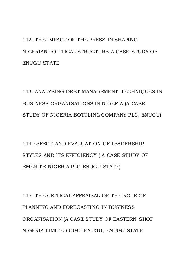112. THE IMPACT OF THE PRESS IN SHAPING
NIGERIAN POLITICAL STRUCTURE A CASE STUDY OF
ENUGU STATE
113. ANALYSING DEBT MANAGEMENT TECHNIQUES IN
BUSINESS ORGANISATIONS IN NIGERIA.(A CASE
STUDY OF NIGERIA BOTTLING COMPANY PLC, ENUGU)
114.EFFECT AND EVALUATION OF LEADERSHIP
STYLES AND ITS EFFICIENCY ( A CASE STUDY OF
EMENITE NIGERIA PLC ENUGU STATE)
115. THE CRITICAL APPRAISAL OF THE ROLE OF
PLANNING AND FORECASTING IN BUSINESS
ORGANISATION (A CASE STUDY OF EASTERN SHOP
NIGERIA LIMITED OGUI ENUGU, ENUGU STATE
 