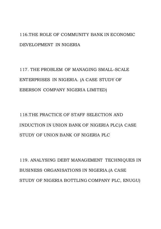 116.THE ROLE OF COMMUNITY BANK IN ECONOMIC
DEVELOPMENT IN NIGERIA
117. THE PROBLEM OF MANAGING SMALL-SCALE
ENTERPRISES IN NIGERIA. (A CASE STUDY OF
EBERSON COMPANY NIGERIA LIMITED)
118.THE PRACTICE OF STAFF SELECTION AND
INDUCTION IN UNION BANK OF NIGERIA PLC(A CASE
STUDY OF UNION BANK OF NIGERIA PLC
119. ANALYSING DEBT MANAGEMENT TECHNIQUES IN
BUSINESS ORGANISATIONS IN NIGERIA.(A CASE
STUDY OF NIGERIA BOTTLING COMPANY PLC, ENUGU)
 