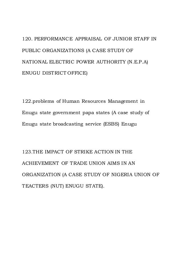 120. PERFORMANCE APPRAISAL OF JUNIOR STAFF IN
PUBLIC ORGANIZATIONS (A CASE STUDY OF
NATIONAL ELECTRIC POWER AUTHORITY (N.E.P.A)
ENUGU DISTRICT OFFICE)
122.problems of Human Resources Management in
Enugu state government papa states (A case study of
Enugu state broadcasting service (ESBS) Enugu
123.THE IMPACT OF STRIKE ACTION IN THE
ACHIEVEMENT OF TRADE UNION AIMS IN AN
ORGANIZATION (A CASE STUDY OF NIGERIA UNION OF
TEACTERS (NUT) ENUGU STATE).
 