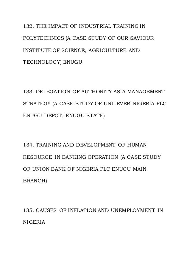 132. THE IMPACT OF INDUSTRIAL TRAINING IN
POLYTECHNICS (A CASE STUDY OF OUR SAVIOUR
INSTITUTE OF SCIENCE, AGRICULTURE AND
TECHNOLOGY) ENUGU
133. DELEGATION OF AUTHORITY AS A MANAGEMENT
STRATEGY (A CASE STUDY OF UNILEVER NIGERIA PLC
ENUGU DEPOT, ENUGU-STATE)
134. TRAINING AND DEVELOPMENT OF HUMAN
RESOURCE IN BANKING OPERATION (A CASE STUDY
OF UNION BANK OF NIGERIA PLC ENUGU MAIN
BRANCH)
135. CAUSES OF INFLATION AND UNEMPLOYMENT IN
NIGERIA
 
