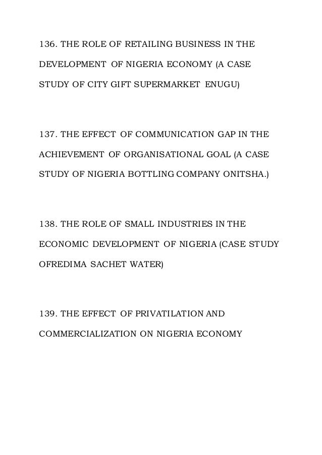 136. THE ROLE OF RETAILING BUSINESS IN THE
DEVELOPMENT OF NIGERIA ECONOMY (A CASE
STUDY OF CITY GIFT SUPERMARKET ENUGU)
137. THE EFFECT OF COMMUNICATION GAP IN THE
ACHIEVEMENT OF ORGANISATIONAL GOAL (A CASE
STUDY OF NIGERIA BOTTLING COMPANY ONITSHA.)
138. THE ROLE OF SMALL INDUSTRIES IN THE
ECONOMIC DEVELOPMENT OF NIGERIA (CASE STUDY
OFREDIMA SACHET WATER)
139. THE EFFECT OF PRIVATILATION AND
COMMERCIALIZATION ON NIGERIA ECONOMY
 