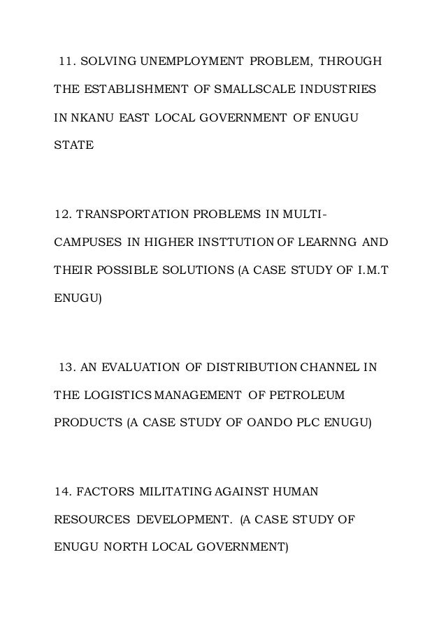 11. SOLVING UNEMPLOYMENT PROBLEM, THROUGH
THE ESTABLISHMENT OF SMALLSCALE INDUSTRIES
IN NKANU EAST LOCAL GOVERNMENT OF ENUGU
STATE
12. TRANSPORTATION PROBLEMS IN MULTI-
CAMPUSES IN HIGHER INSTTUTION OF LEARNNG AND
THEIR POSSIBLE SOLUTIONS (A CASE STUDY OF I.M.T
ENUGU)
13. AN EVALUATION OF DISTRIBUTION CHANNEL IN
THE LOGISTICS MANAGEMENT OF PETROLEUM
PRODUCTS (A CASE STUDY OF OANDO PLC ENUGU)
14. FACTORS MILITATING AGAINST HUMAN
RESOURCES DEVELOPMENT. (A CASE STUDY OF
ENUGU NORTH LOCAL GOVERNMENT)
 