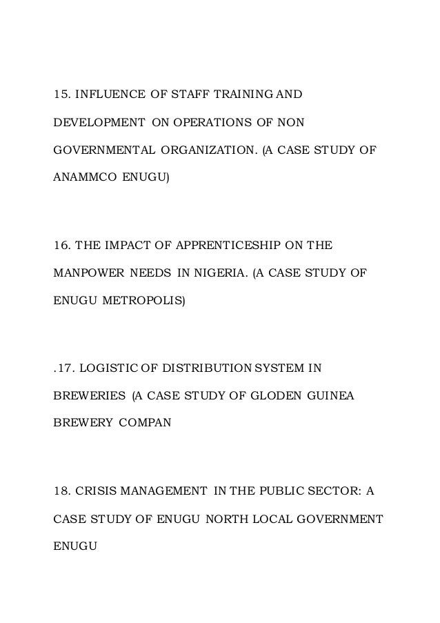 15. INFLUENCE OF STAFF TRAINING AND
DEVELOPMENT ON OPERATIONS OF NON
GOVERNMENTAL ORGANIZATION. (A CASE STUDY OF
ANAMMCO ENUGU)
16. THE IMPACT OF APPRENTICESHIP ON THE
MANPOWER NEEDS IN NIGERIA. (A CASE STUDY OF
ENUGU METROPOLIS)
.17. LOGISTIC OF DISTRIBUTION SYSTEM IN
BREWERIES (A CASE STUDY OF GLODEN GUINEA
BREWERY COMPAN
18. CRISIS MANAGEMENT IN THE PUBLIC SECTOR: A
CASE STUDY OF ENUGU NORTH LOCAL GOVERNMENT
ENUGU
 