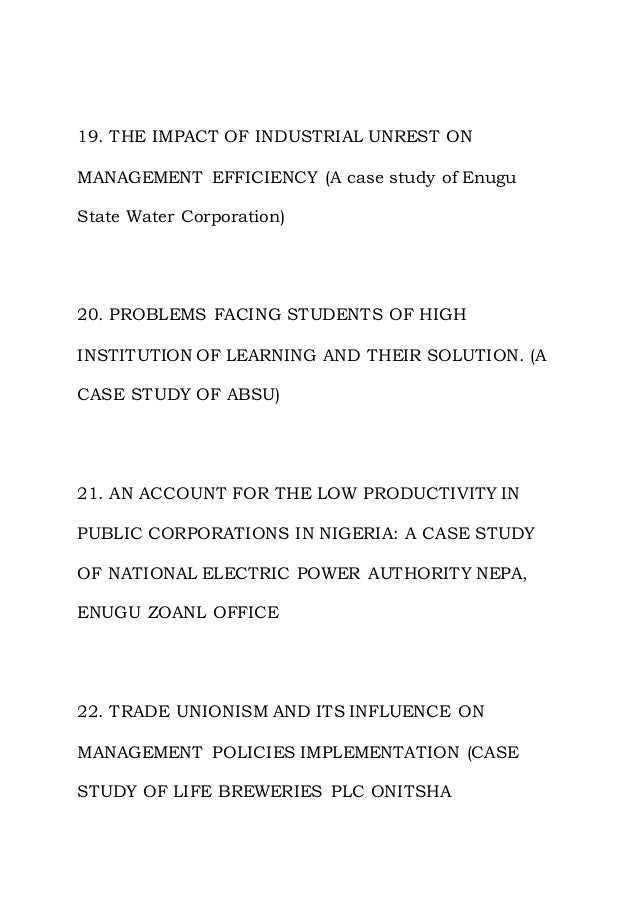 19. THE IMPACT OF INDUSTRIAL UNREST ON
MANAGEMENT EFFICIENCY (A case study of Enugu
State Water Corporation)
20. PROBLEMS FACING STUDENTS OF HIGH
INSTITUTION OF LEARNING AND THEIR SOLUTION. (A
CASE STUDY OF ABSU)
21. AN ACCOUNT FOR THE LOW PRODUCTIVITY IN
PUBLIC CORPORATIONS IN NIGERIA: A CASE STUDY
OF NATIONAL ELECTRIC POWER AUTHORITY NEPA,
ENUGU ZOANL OFFICE
22. TRADE UNIONISM AND ITS INFLUENCE ON
MANAGEMENT POLICIES IMPLEMENTATION (CASE
STUDY OF LIFE BREWERIES PLC ONITSHA
 