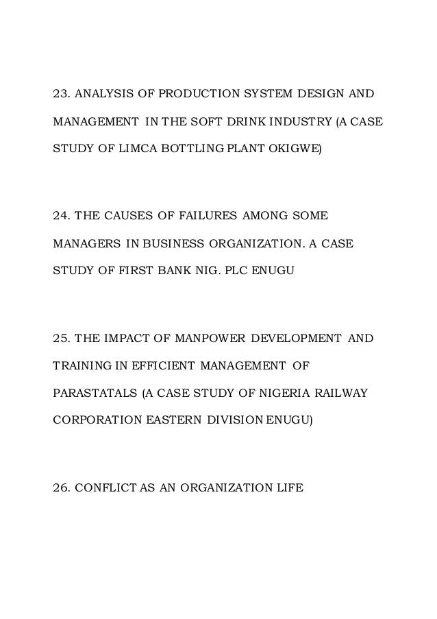 23. ANALYSIS OF PRODUCTION SYSTEM DESIGN AND
MANAGEMENT IN THE SOFT DRINK INDUSTRY (A CASE
STUDY OF LIMCA BOTTLING PLANT OKIGWE)
24. THE CAUSES OF FAILURES AMONG SOME
MANAGERS IN BUSINESS ORGANIZATION. A CASE
STUDY OF FIRST BANK NIG. PLC ENUGU
25. THE IMPACT OF MANPOWER DEVELOPMENT AND
TRAINING IN EFFICIENT MANAGEMENT OF
PARASTATALS (A CASE STUDY OF NIGERIA RAILWAY
CORPORATION EASTERN DIVISION ENUGU)
26. CONFLICT AS AN ORGANIZATION LIFE
 