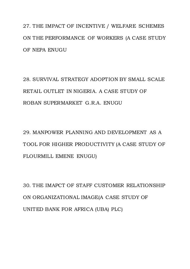 27. THE IMPACT OF INCENTIVE / WELFARE SCHEMES
ON THE PERFORMANCE OF WORKERS (A CASE STUDY
OF NEPA ENUGU
28. SURVIVAL STRATEGY ADOPTION BY SMALL SCALE
RETAIL OUTLET IN NIGERIA. A CASE STUDY OF
ROBAN SUPERMARKET G.R.A. ENUGU
29. MANPOWER PLANNING AND DEVELOPMENT AS A
TOOL FOR HIGHER PRODUCTIVITY (A CASE STUDY OF
FLOURMILL EMENE ENUGU)
30. THE IMAPCT OF STAFF CUSTOMER RELATIONSHIP
ON ORGANIZATIONAL IMAGE(A CASE STUDY OF
UNITED BANK FOR AFRICA (UBA) PLC)
 