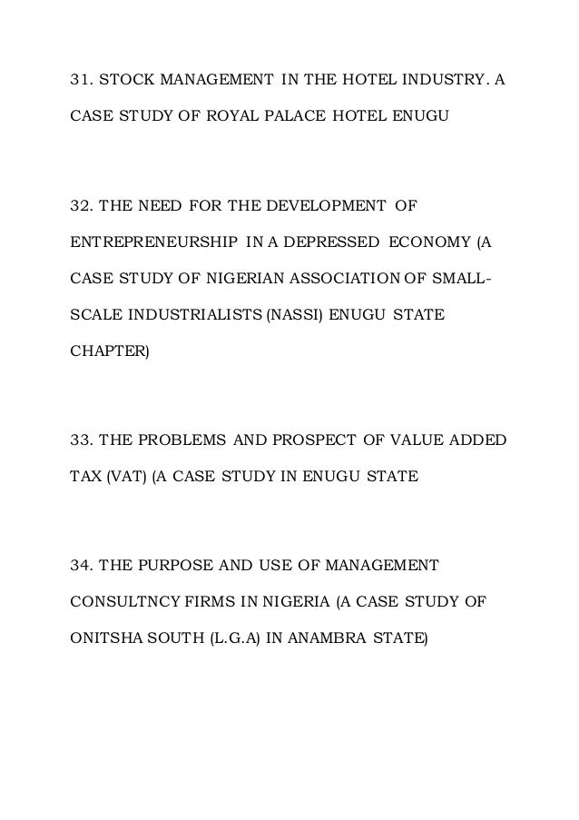 31. STOCK MANAGEMENT IN THE HOTEL INDUSTRY. A
CASE STUDY OF ROYAL PALACE HOTEL ENUGU
32. THE NEED FOR THE DEVELOPMENT OF
ENTREPRENEURSHIP IN A DEPRESSED ECONOMY (A
CASE STUDY OF NIGERIAN ASSOCIATION OF SMALL-
SCALE INDUSTRIALISTS (NASSI) ENUGU STATE
CHAPTER)
33. THE PROBLEMS AND PROSPECT OF VALUE ADDED
TAX (VAT) (A CASE STUDY IN ENUGU STATE
34. THE PURPOSE AND USE OF MANAGEMENT
CONSULTNCY FIRMS IN NIGERIA (A CASE STUDY OF
ONITSHA SOUTH (L.G.A) IN ANAMBRA STATE)
 