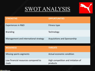SWOT ANALYSIS
STRENGTHS

OPPURTUNITIES

Experiences in R&D

Fitness type

Branding

Technology

Management and international strategy

Acquisitions and Sponsorship

WEAKNESS

THREATS

Missing sports segments

Actual economic condition

Low financial resources compared to
rivals

High competition and imitation of
products

 