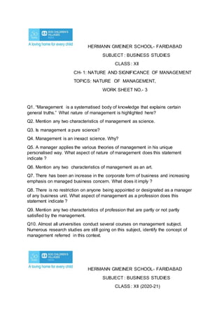 HERMANN GMEINER SCHOOL- FARIDABAD
SUBJECT : BUSINESS STUDIES
CLASS : XII
CH- 1: NATURE AND SIGNIFICANCE OF MANAGEMENT
TOPICS: NATURE OF MANAGEMENT,
WORK SHEET NO.- 3
Q1. “Management is a systematised body of knowledge that explains certain
general truths.” What nature of management is highlighted here?
Q2. Mention any two characteristics of management as science.
Q3. Is management a pure science?
Q4. Management is an inexact science. Why?
Q5. A manager applies the various theories of management in his unique
personalised way. What aspect of nature of management does this statement
indicate ?
Q6. Mention any two characteristics of management as an art.
Q7. There has been an increase in the corporate form of business and increasing
emphasis on managed business concern. What does it imply ?
Q8. There is no restriction on anyone being appointed or designated as a manager
of any business unit. What aspect of management as a profession does this
statement indicate ?
Q9. Mention any two characteristics of profession that are partly or not partly
satisfied by the management.
Q10. Almost all universities conduct several courses on management subject.
Numerous research studies are still going on this subject, identify the concept of
management referred in this context.
HERMANN GMEINER SCHOOL- FARIDABAD
SUBJECT : BUSINESS STUDIES
CLASS : XII (2020-21)
 