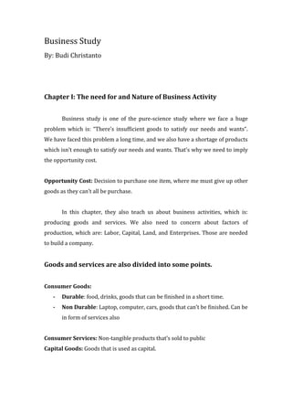 Business Study
By: Budi Christanto




Chapter I: The need for and Nature of Business Activity


       Business study is one of the pure-science study where we face a huge
problem which is: “There’s insufficient goods to satisfy our needs and wants”.
We have faced this problem a long time, and we also have a shortage of products
which isn’t enough to satisfy our needs and wants. That’s why we need to imply
the opportunity cost.


Opportunity Cost: Decision to purchase one item, where me must give up other
goods as they can’t all be purchase.


       In this chapter, they also teach us about business activities, which is:
producing goods and services. We also need to concern about factors of
production, which are: Labor, Capital, Land, and Enterprises. Those are needed
to build a company.


Goods and services are also divided into some points.


Consumer Goods:
   -   Durable: food, drinks, goods that can be finished in a short time.
   -   Non Durable: Laptop, computer, cars, goods that can’t be finished. Can be
       in form of services also


Consumer Services: Non-tangible products that’s sold to public
Capital Goods: Goods that is used as capital.
 