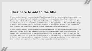Click here to add to the title
If your content is really important and difficult to streamline, use segmentation to simply sort and
refine the content, which will make the logical framework relatively clear. In order to make you
have a more intuitive feeling of the number of words, and further easy to use, we have set the
maximum text, when you enter here, is on the verge of the upper limit of the content of the page,
if there is more content, please reduce the font size as appropriate, but we do not recommend
that your text font size is less than 14 pounds, please be sure to pay attention.
If your content is really important and difficult to streamline, use segmentation to simply sort and
refine the content, which will make the logical framework relatively clear. In order to make you
have a more intuitive feeling of the number of words, and further easy to use, we have set the
maximum text, when you enter here, is on the verge of the upper limit of the content of the page,
if there is more content, please reduce the font size as appropriate, but we do not recommend
that your text font size is less than 14 pounds, please be sure to pay attention.
 