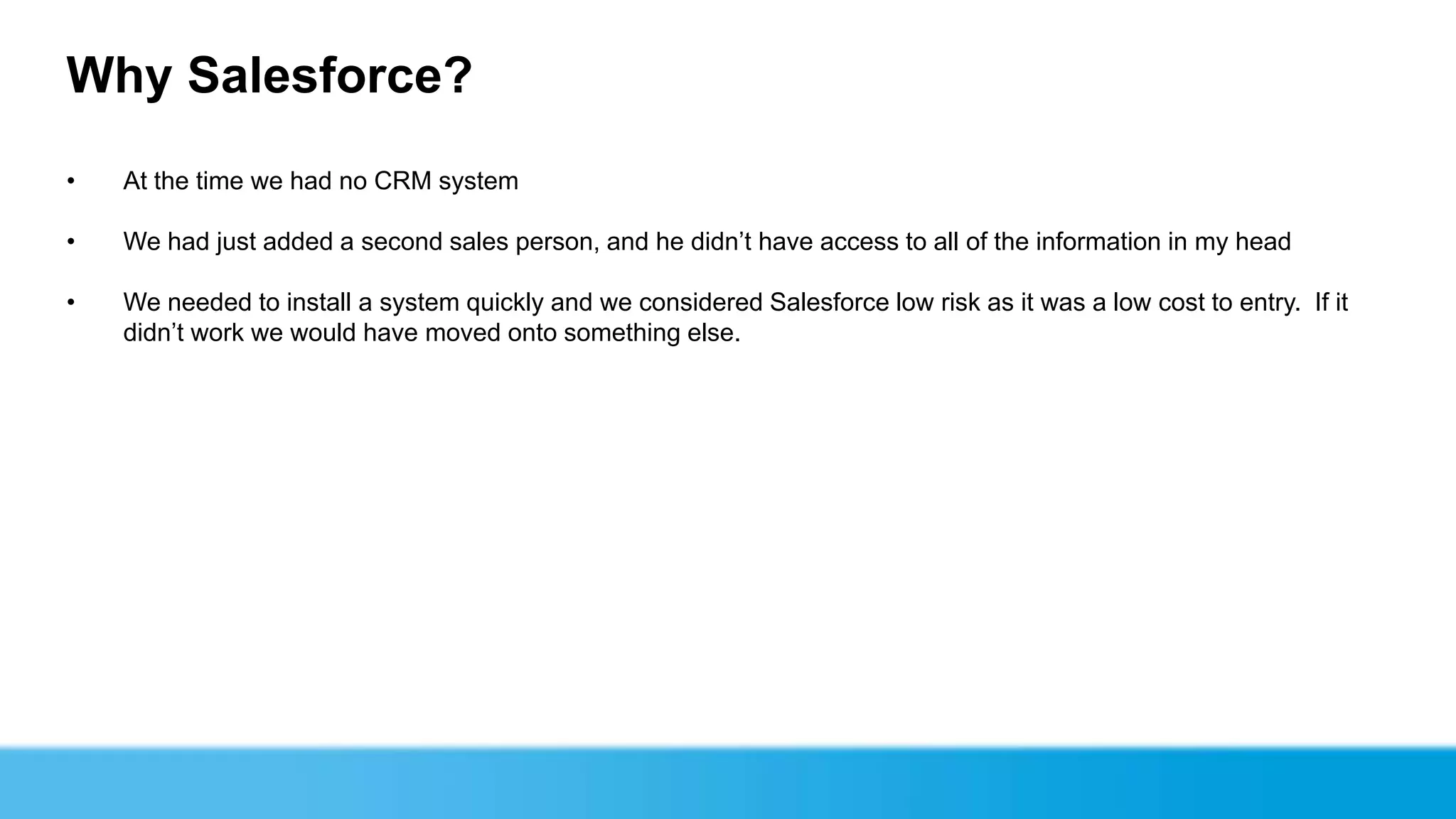 Why Salesforce?
•   At the time we had no CRM system

•   We had just added a second sales person, and he didn’t have access to all of the information in my head

•   We needed to install a system quickly and we considered Salesforce low risk as it was a low cost to entry. If it
    didn’t work we would have moved onto something else.
 