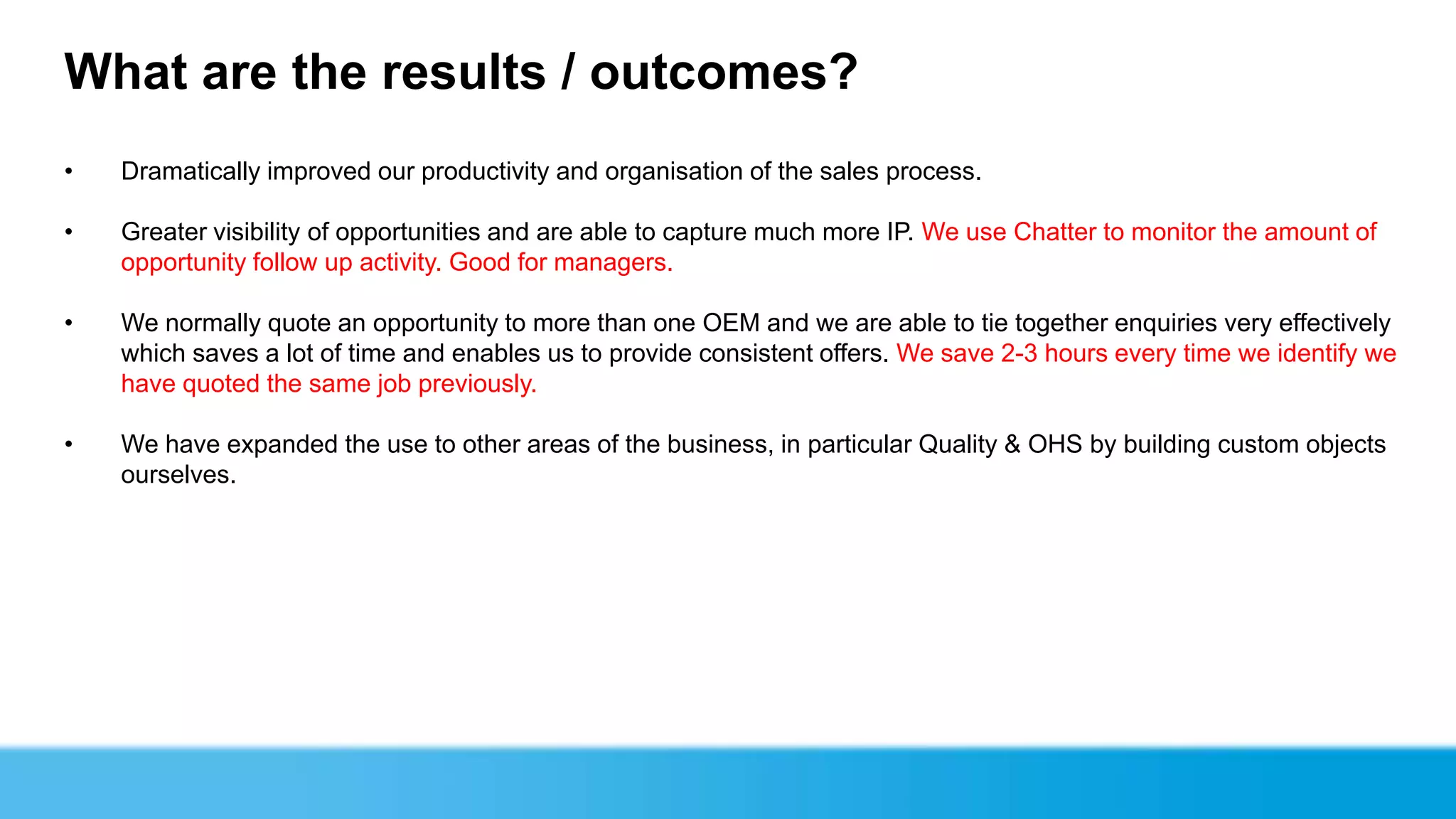 What are the results / outcomes?
•   Dramatically improved our productivity and organisation of the sales process.

•   Greater visibility of opportunities and are able to capture much more IP. We use Chatter to monitor the amount of
    opportunity follow up activity. Good for managers.

•   We normally quote an opportunity to more than one OEM and we are able to tie together enquiries very effectively
    which saves a lot of time and enables us to provide consistent offers. We save 2-3 hours every time we identify we
    have quoted the same job previously.

•   We have expanded the use to other areas of the business, in particular Quality & OHS by building custom objects
    ourselves.
 